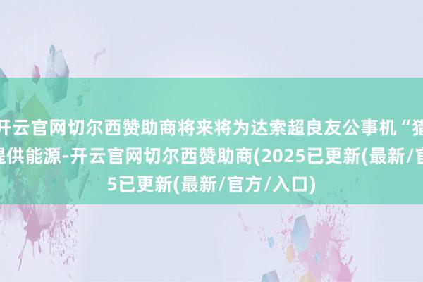开云官网切尔西赞助商将来将为达索超良友公事机“猎鹰”10X提供能源-开云官网切尔西赞助商(2025已更新(最新/官方/入口)