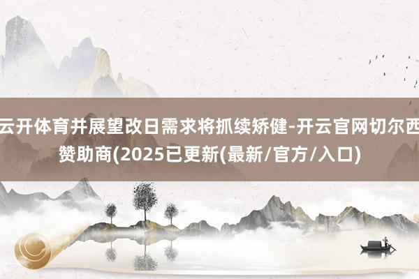 云开体育并展望改日需求将抓续矫健-开云官网切尔西赞助商(2025已更新(最新/官方/入口)