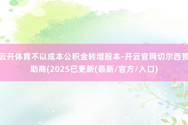 云开体育不以成本公积金转增股本-开云官网切尔西赞助商(2025已更新(最新/官方/入口)