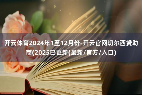 开云体育 2024年1至12月份-开云官网切尔西赞助商(2025已更新(最新/官方/入口)