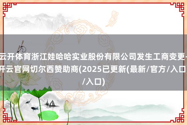 云开体育浙江娃哈哈实业股份有限公司发生工商变更-开云官网切尔西赞助商(2025已更新(最新/官方/入口)