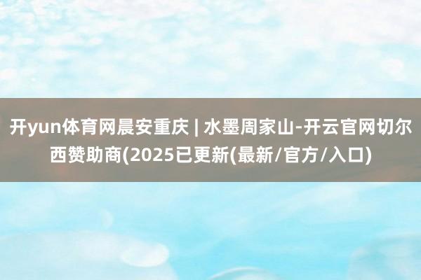 开yun体育网晨安重庆 | 水墨周家山-开云官网切尔西赞助商(2025已更新(最新/官方/入口)
