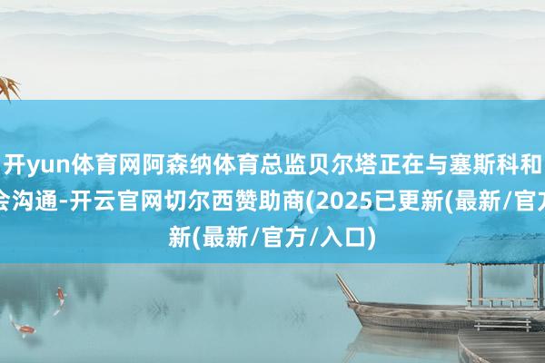 开yun体育网阿森纳体育总监贝尔塔正在与塞斯科和进行转会沟通-开云官网切尔西赞助商(2025已更新(最新/官方/入口)